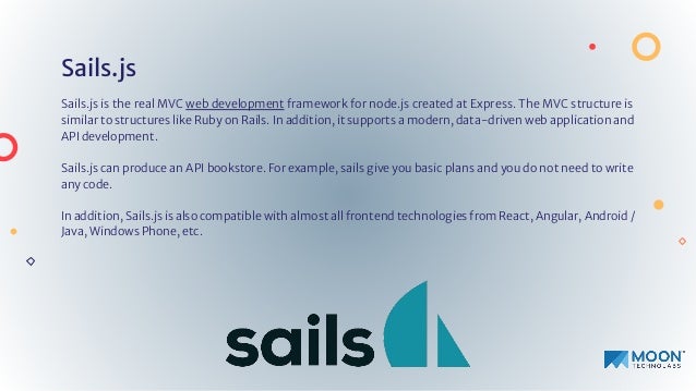 Sails.js
Sails.js is the real MVC web development framework for node.js created at Express. The MVC structure is
similar to structures like Ruby on Rails. In addition, it supports a modern, data-driven web application and
API development.
Sails.js can produce an API bookstore. For example, sails give you basic plans and you do not need to write
any code.
In addition, Sails.js is also compatible with almost all frontend technologies from React, Angular, Android /
Java, Windows Phone, etc.
 