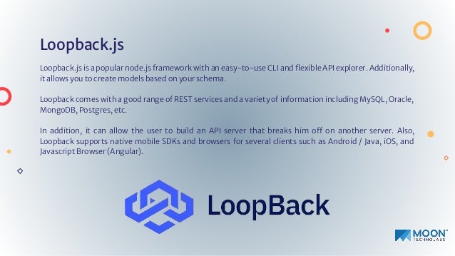 Loopback.js
Loopback.js is a popular node.js framework with an easy-to-use CLI and ﬂexible API explorer. Additionally,
it allows you to create models based on your schema.
Loopback comes with a good range of REST services and a variety of information including MySQL, Oracle,
MongoDB, Postgres, etc.
In addition, it can allow the user to build an API server that breaks him off on another server. Also,
Loopback supports native mobile SDKs and browsers for several clients such as Android / Java, iOS, and
Javascript Browser (Angular).
 