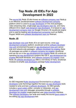 Top Node JS IDEs For App
Development In 2022
The source bitz Node JS also known as software company near Node.js
is an effective JavaScript-based software development company
platform which is used to ios app developers on line chat packages,
video streaming sites, single-page app developers near me, and many
different I/O-in depth web designers app developers. It is based on app
development company near me Google Chrome’s V8 JavaScript engine
and is used by leading web development companies such as Netflix,
Paypal, NASA and software development near me Walmart.
Node JS
app developer new york Node JS is an open-source, cross app
development company platform JavaScript runtime software developer
new york environment focused on app development new york server-
side and network-side packages. software developer los angeles Node
JS packages are written in software company los angeles JavaScript
and can be run in the app development los angeles Node JS runtime on
operating top app development systems like OS X, app development los
angeles Microsoft Windows, and software company los angeles Linux.
Node JS software developers az offers a rich library of many JavaScript
modules to simplify web developers package flutter development.
IDE
An IDE Integrated flutter development Environment is a software
developers suite that brings together the basic ios app developers tools
needed to write and test a software developers. An IDE typically
includes a good coders editor, compiler or interpreter, and app
development new york debugger accessible through a software
developer los angeles single graphical user idata scientists interface.
The software developers can write and modify the source good coders in
the editing top app development tool.
 