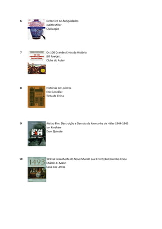 6    Detective de Antiguidades
     Judith Miller
     Civilização




7    Os 100 Grandes Erros da História
     Bill Fawcett
     Clube do Autor




8    Histórias de Londres
     Eric González
     Tinta da China




9    Até ao Fim: Destruição e Derrota da Alemanha de Hitler 1944-1945
     Ian Kershaw
     Dom Quixote




10   1493 A Descoberta do Novo Mundo que Cristovão Colombo Criou
     Charles C. Mann
     Casa das Letras
 