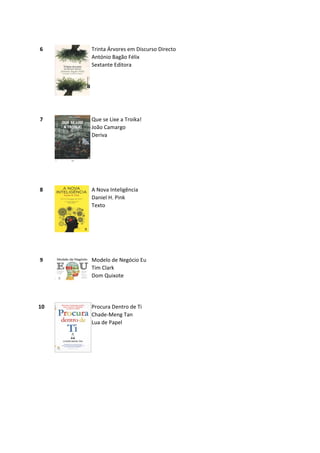6    Trinta Árvores em Discurso Directo
     António Bagão Félix
     Sextante Editora




7    Que se Lixe a Troika!
     João Camargo
     Deriva




8    A Nova Inteligência
     Daniel H. Pink
     Texto




9    Modelo de Negócio Eu
     Tim Clark
     Dom Quixote




10   Procura Dentro de Ti
     Chade-Meng Tan
     Lua de Papel
 