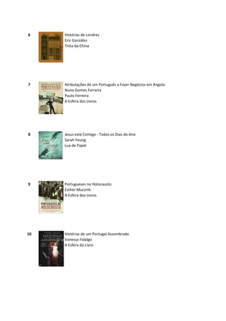 6    Histórias de Londres
     Eric González
     Tinta da China




7    Atribulações de um Português a Fazer Negócios em Angola
     Nuno Gomes Ferreira
     Paulo Ferreira
     A Esfera dos Livros




8    Jesus está Contigo - Todos os Dias do Ano
     Sarah Young
     Lua de Papel




9    Portugueses no Holocausto
     Esther Mucznik
     A Esfera dos Livros




10   Histórias de um Portugal Assombrado
     Vanessa Fidalgo
     A Esfera do Livro
 