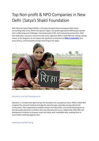 Top Non-profit & NPO Companies in New
Delhi |Satya’s Shakti Foundation
Delhi National Capital Region (NCR) is a thriving metropolis that encompasses Delhi and its
surrounding urban areas. Within this dynamic region, non-profit organizations (NPOs) play a pivotal
role in addressing social challenges, improving quality of life, and empowering communities. With
their dedication, resources, and community-centric approach, NPOs in Delhi NCR are making a lasting
impact. In this blog post, we will explore the significant contributions of NPOs in Delhi NCR, their
areas of focus, and the positive changes they bring to the region.
Education and Skill Development:
Education is a fundamental right that lays the foundation for a prosperous future. NPOs in Delhi NCR
recognize this and work tirelessly to bridge the education gap, especially among underserved
communities. These organizations establish schools, learning centers, and mentorship programs to
provide quality education to children who may otherwise lack access. Additionally, NPOs offer skill
development initiatives to empower youth and adults with marketable skills, enabling them to
secure better livelihood opportunities.
Healthcare and Well-being:
 