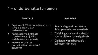 4  –  onderbenuBe  terreinen
AMBITIEUS	
  
	
  
1.  Experiment:	
  25	
  ha	
  onderbenule	
  
terrein	
  binnen	
  5	
  jaar	
  
herbestemmen	
  
2.  Noordrand	
  marketen	
  als	
  
proehuin	
  voor	
  9jdelijk	
  
mul9func9oneel	
  gebruik	
  
3.  Nieuwe	
  fondsen	
  en	
  
overheidssteun	
  vanwege	
  2	
  
gewesten	
  
HAALBAAR	
  
1.  Aan	
  de	
  slag	
  met	
  bestaande	
  
data,	
  geen	
  nieuwe	
  inventaris	
  
2.  Tijdelijk	
  gebruik	
  als	
  incubator	
  
voor	
  mul9func9oneel	
  gebruik	
  
3.  Oplijsten	
  wat	
  in	
  bepaalde	
  
gebieden	
  niet	
  mag	
  
 