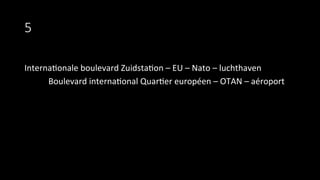 5
Interna9onale	
  boulevard	
  Zuidsta9on	
  –	
  EU	
  –	
  Nato	
  –	
  luchthaven	
  
	
  Boulevard	
  interna9onal	
  Quar9er	
  européen	
  –	
  OTAN	
  –	
  aéroport	
  
 