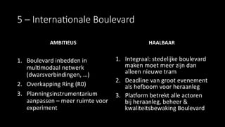 5  –  Interna&onale  Boulevard
AMBITIEUS	
  
	
  
1.  Boulevard	
  inbedden	
  in	
  
mul9modaal	
  netwerk	
  
(dwarsverbindingen,	
  …)	
  
2.  Overkapping	
  Ring	
  (R0)	
  
3.  Planningsinstrumentarium	
  
aanpassen	
  –	
  meer	
  ruimte	
  voor	
  
experiment	
  
	
  
HAALBAAR	
  
1.  Integraal:	
  stedelijke	
  boulevard	
  
maken	
  moet	
  meer	
  zijn	
  dan	
  
alleen	
  nieuwe	
  tram	
  
2.  Deadline	
  van	
  groot	
  evenement	
  
als	
  hefoom	
  voor	
  heraanleg	
  
3.  Platorm	
  betrekt	
  alle	
  actoren	
  
bij	
  heraanleg,	
  beheer	
  &	
  
kwaliteitsbewaking	
  Boulevard	
  
 