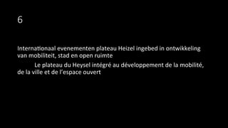 6
Interna9onaal	
  evenementen	
  plateau	
  Heizel	
  ingebed	
  in	
  ontwikkeling	
  
van	
  mobiliteit,	
  stad	
  en	
  open	
  ruimte	
  
	
  Le	
  plateau	
  du	
  Heysel	
  intégré	
  au	
  développement	
  de	
  la	
  mobilité,	
  
de	
  la	
  ville	
  et	
  de	
  l’espace	
  ouvert	
  
 