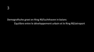 3
Demograﬁsche	
  groei	
  en	
  Ring	
  R0/luchthaven	
  in	
  balans	
  
	
  Équilibre	
  entre	
  le	
  développement	
  urbain	
  et	
  le	
  Ring	
  R0/aéroport	
  
	
  
 