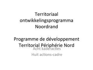 Territoriaal	
  
ontwikkelingsprogramma	
  
Noordrand	
  
	
  
Programme	
  de	
  développement	
  
Territorial	
  Périphérie	
  Nord	
  
Acht	
  kaderac9es	
  
Huit	
  ac9ons-­‐cadre	
  
 