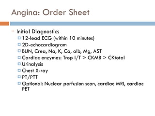 Angina: Order Sheet
Initial Diagnostics
¤ 12-lead ECG (within 10 minutes)
¤ 2D-echocardiogram
¤ BUN, Crea, Na, K, Ca, alb, Mg, AST
¤ Cardiac enzymes: Trop I/T > CKMB > CKtotal
¤ Urinalysis
¤ Chest X-ray
¤ PT/PTT
¤ Optional: Nuclear perfusion scan, cardiac MRI, cardiac
PET
 