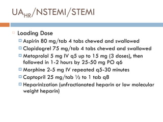UAHR/NSTEMI/STEMI
Loading Dose
¤ Aspirin 80 mg/tab 4 tabs chewed and swallowed
¤ Clopidogrel 75 mg/tab 4 tabs chewed and swallowed
¤ Metoprolol 5 mg IV q5 up to 15 mg (3 doses), then
followed in 1-2 hours by 25-50 mg PO q6
¤ Morphine 2-5 mg IV repeated q5-30 minutes
¤ Captopril 25 mg/tab ½ to 1 tab q8
¤ Heparinization (unfractionated heparin or low molecular
weight heparin)
 