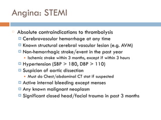 Angina: STEMI
Absolute contraindications to thrombolysis
¤ Cerebrovascular hemorrhage at any time
¤ Known structural cerebral vascular lesion (e.g. AVM)
¤ Non-hemorrhagic stroke/event in the past year
■ Ischemic stroke within 3 months, except if within 3 hours
¤ Hypertension (SBP > 180, DBP > 110)
¤ Suspicion of aortic dissection
■ Must do Chest/abdominal CT stat if suspected
¤ Active internal bleeding except menses
¤ Any known malignant neoplasm
¤ Significant closed head/facial trauma in past 3 months
 