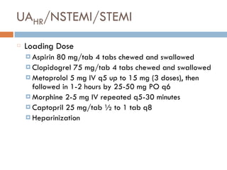 UAHR/NSTEMI/STEMI
Loading Dose
¤ Aspirin 80 mg/tab 4 tabs chewed and swallowed
¤ Clopidogrel 75 mg/tab 4 tabs chewed and swallowed
¤ Metoprolol 5 mg IV q5 up to 15 mg (3 doses), then
followed in 1-2 hours by 25-50 mg PO q6
¤ Morphine 2-5 mg IV repeated q5-30 minutes
¤ Captopril 25 mg/tab ½ to 1 tab q8
¤ Heparinization
 