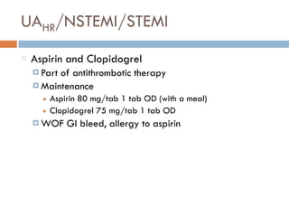 UAHR/NSTEMI/STEMI
Aspirin and Clopidogrel
¤ Part of antithrombotic therapy
¤ Maintenance
■ Aspirin 80 mg/tab 1 tab OD (with a meal)
■ Clopidogrel 75 mg/tab 1 tab OD
¤ WOF GI bleed, allergy to aspirin
 