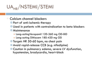 UAHR/NSTEMI/STEMI
Calcium channel blockers
¤ Part of anti-ischemic therapy
¤ Used in patients with contraindication to beta blockers
¤ Maintenance
■ Long-actingVerapamil 120-360 mg OD-BID
■ Long-acting Diltiazem 180-420 mg OD
¤ Target: HR 50-60 bpm, no chest pain
¤ Avoid rapid-release CCB (e.g. nifedipine)
¤ Caution in pulmonary edema, severe LV dysfunction,
hypotension, bradycardia, heart-block
 