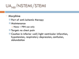 UAHR/NSTEMI/STEMI
Morphine
¤ Part of anti-ischemic therapy
¤ Maintenance
■ None – PRN use only
¤ Target: no chest pain
¤ Caution in inferior wall/right ventricular infarction,
hypotension, respiratory depression, confusion,
obtundation
 