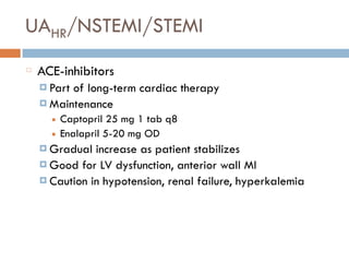 UAHR/NSTEMI/STEMI
ACE-inhibitors
¤ Part of long-term cardiac therapy
¤ Maintenance
■ Captopril 25 mg 1 tab q8
■ Enalapril 5-20 mg OD
¤ Gradual increase as patient stabilizes
¤ Good for LV dysfunction, anterior wall MI
¤ Caution in hypotension, renal failure, hyperkalemia
 