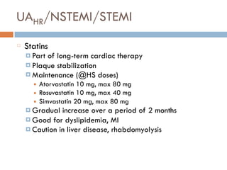 UAHR/NSTEMI/STEMI
Statins
¤ Part of long-term cardiac therapy
¤ Plaque stabilization
¤ Maintenance (@HS doses)
■ Atorvastatin 10 mg, max 80 mg
■ Rosuvastatin 10 mg, max 40 mg
■ Simvastatin 20 mg, max 80 mg
¤ Gradual increase over a period of 2 months
¤ Good for dyslipidemia, MI
¤ Caution in liver disease, rhabdomyolysis
 