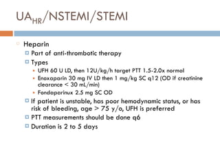 UAHR/NSTEMI/STEMI
Heparin
¤ Part of anti-thrombotic therapy
¤ Types
■ UFH 60 U LD, then 12U/kg/h target PTT 1.5-2.0x normal
■ Enoxaparin 30 mg IV LD then 1 mg/kg SC q12 (OD if creatinine
clearance < 30 mL/min)
■ Fondaparinux 2.5 mg SC OD
¤ If patient is unstable, has poor hemodynamic status, or has
risk of bleeding, age > 75 y/o, UFH is preferred
¤ PTT measurements should be done q6
¤ Duration is 2 to 5 days
 