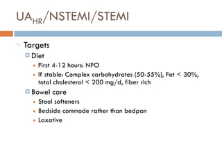 UAHR/NSTEMI/STEMI
Targets
¤ Diet
■ First 4-12 hours: NPO
■ If stable: Complex carbohydrates (50-55%), Fat < 30%,
total cholesterol < 200 mg/d, fiber rich
¤ Bowel care
■ Stool softeners
■ Bedside commode rather than bedpan
■ Laxative
 