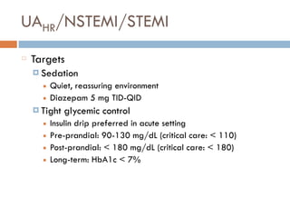 UAHR/NSTEMI/STEMI
Targets
¤ Sedation
■ Quiet, reassuring environment
■ Diazepam 5 mg TID-QID
¤ Tight glycemic control
■ Insulin drip preferred in acute setting
■ Pre-prandial: 90-130 mg/dL (critical care: < 110)
■ Post-prandial: < 180 mg/dL (critical care: < 180)
■ Long-term: HbA1c < 7%
 
