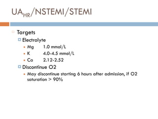 UAHR/NSTEMI/STEMI
Targets
¤ Electrolyte
■ Mg 1.0 mmol/L
■ K 4.0-4.5 mmol/L
■ Ca 2.12-2.52
¤ Discontinue O2
■ May discontinue starting 6 hours after admission, if O2
saturation > 90%
 