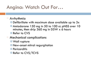 Angina: Watch Out For…
Arrhythmia
¤ Defibrillate with maximum dose available up to 3x
¤ Amiodarone 150 mg in 50 to 100 cc pNSS over 10
minutes, then drip 360 mg in D5W x 6 hours
¤ Refer to CVS
Mechanical complications
¤ Wall rupture
¤ New-onset mitral regurgitation
¤ Pericarditis
¤ Refer to CVS/TCVS
 