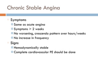 Chronic Stable Angina
Symptoms
¤ Same as acute angina
¤ Symptoms > 2 weeks
¤ No worsening, crescendo pattern over hours/weeks
¤ No increase in frequency
Signs
¤ Hemodynamically stable
¤ Complete cardiovascular PE should be done
 