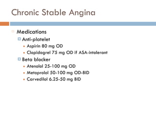 Chronic Stable Angina
Medications
¤ Anti-platelet
■ Aspirin 80 mg OD
■ Clopidogrel 75 mg OD if ASA-intolerant
¤ Beta blocker
■ Atenolol 25-100 mg OD
■ Metoprolol 50-100 mg OD-BID
■ Carvedilol 6.25-50 mg BID
 