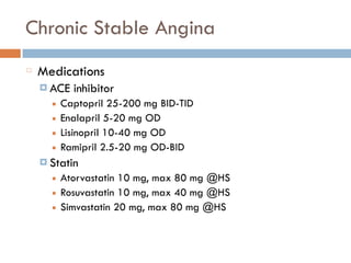 Chronic Stable Angina
Medications
¤ ACE inhibitor
■ Captopril 25-200 mg BID-TID
■ Enalapril 5-20 mg OD
■ Lisinopril 10-40 mg OD
■ Ramipril 2.5-20 mg OD-BID
¤ Statin
■ Atorvastatin 10 mg, max 80 mg @HS
■ Rosuvastatin 10 mg, max 40 mg @HS
■ Simvastatin 20 mg, max 80 mg @HS
 