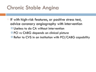 Chronic Stable Angina
If with high-risk features, or positive stress test,
advice coronary angiography with intervention
¤ Useless to do CA without intervention
¤ PCI vs CABG depends on clinical picture
¤ Refer to CVS in an institution with PCI/CABG capability
 