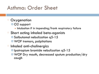 Asthma: Order Sheet
Oxygenation
¤ O2 support
■ Intubation if in impending/frank respiratory failure
Short acting inhaled beta-agonists
¤ Salbutamol nebulization q5-15
¤ WOF tremors, palpitations
Inhaled anti-cholinergics
¤ Ipatropium bromide nebulization q5-15
¤ WOF Dry mouth, decreased sputum production/dry
cough
 