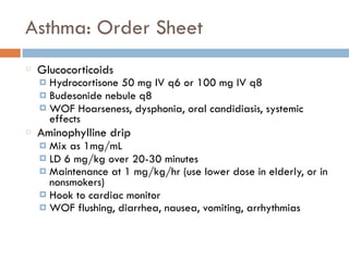 Asthma: Order Sheet
Glucocorticoids
¤ Hydrocortisone 50 mg IV q6 or 100 mg IV q8
¤ Budesonide nebule q8
¤ WOF Hoarseness, dysphonia, oral candidiasis, systemic
effects
Aminophylline drip
¤ Mix as 1mg/mL
¤ LD 6 mg/kg over 20-30 minutes
¤ Maintenance at 1 mg/kg/hr (use lower dose in elderly, or in
nonsmokers)
¤ Hook to cardiac monitor
¤ WOF flushing, diarrhea, nausea, vomiting, arrhythmias
 