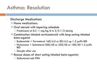 Asthma: Resolution
Discharge Medications
¤ Home medications:
¤ Oral steroid with tapering schedule
■ Prednisone at 0.5 -1 mg/kg/d in 2/3-1/3 dosing
¤ Combination inhaled corticosteroid with long-acting inhaled
beta-agonist
■ Budesonide + Formoterol 160/4.5 or 80/4.5 ug 1-2 puffs BID
■ Fluticasone + Salmeterol 500/50 or 250/50 or 100/50 1-2 puffs
BID
■ Gargle after use
¤ Rescue doses of short acting inhaled beta-agonists
■ Salbutamol neb PRN
 