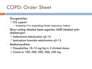 COPD: Order Sheet
Oxygenation
¤ O2 support
■ Intubation if in impending/frank respiratory failure
Short acting inhaled beta-agonists AND inhaled anti-
cholinergics
¤ Salbutamol nebulization q5-15
¤ Ipatropium bromide nebulization q5-15
Methylxanthine
¤ Theophylline 10-15 mg/kg in 2 divided doses
¤ Comes in 100, 200, 300, 400, 450 mg
 