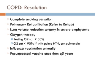 COPD: Resolution
Complete smoking cessation
Pulmonary Rehabilitation (Refer to Rehab)
Lung volume reduction surgery in severe emphysema
Oxygen therapy
¤ Resting O2 sat < 88%
¤ O2 sat < 90% if with pulmo HTN, cor pulmonale
Influenza vaccination annually
Pneumococcal vaccine once then q5 years
 