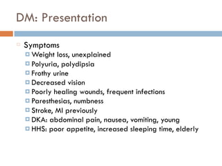 DM: Presentation
Symptoms
¤ Weight loss, unexplained
¤ Polyuria, polydipsia
¤ Frothy urine
¤ Decreased vision
¤ Poorly healing wounds, frequent infections
¤ Paresthesias, numbness
¤ Stroke, MI previously
¤ DKA: abdominal pain, nausea, vomiting, young
¤ HHS: poor appetite, increased sleeping time, elderly
 