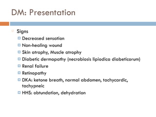 DM: Presentation
Signs
¤ Decreased sensation
¤ Non-healing wound
¤ Skin atrophy, Muscle atrophy
¤ Diabetic dermopathy (necrobiosis lipiodica diabeticorum)
¤ Renal failure
¤ Retinopathy
¤ DKA: ketone breath, normal abdomen, tachycardic,
tachypneic
¤ HHS: obtundation, dehydration
 