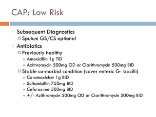 CAP: Low Risk
Subsequent Diagnostics
¤ Sputum GS/CS optional
Antibiotics
¤ Previously healthy
■ Amoxicillin 1g TID
■ Azithromycin 500mg OD or Clarithromycin 500mg BID
¤ Stable co-morbid condition (cover enteric G- bacilli)
■ Co-amoxiclav 1g BID
■ Sultamicillin 750mg BID
■ Cefuroxime 500mg BID
■ +/- Azithromycin 500mg OD or Clarithromycin 500mg BID
 