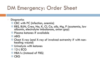 DM Emergency: Order Sheet
Diagnostics
¤ CBC with PC (infection, anemia)
¤ RBS, BUN, Crea, Na, K, Cl, Ca, alb, Mg, P (azotemia, low
albumin, electrolyte imbalances, anion gap)
¤ Plasma ketones if available
¤ ABG
¤ Chest X-ray (and X-ray of involved extremity if with non-
healing wound)
¤ Urinalysis with ketones
¤ 12-L ECG
¤ HBA1c (instead of FBS)
¤ CBG
 