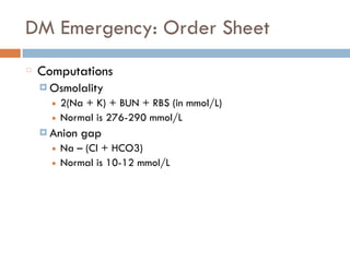 DM Emergency: Order Sheet
Computations
¤ Osmolality
■ 2(Na + K) + BUN + RBS (in mmol/L)
■ Normal is 276-290 mmol/L
¤ Anion gap
■ Na – (Cl + HCO3)
■ Normal is 10-12 mmol/L
 