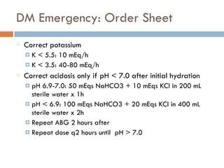 DM Emergency: Order Sheet
Correct potassium
¤ K < 5.5: 10 mEq/h
¤ K < 3.5: 40-80 mEq/h
Correct acidosis only if pH < 7.0 after initial hydration
¤ pH 6.9-7.0: 50 mEqs NaHCO3 + 10 mEqs KCl in 200 mL
sterile water x 1h
¤ pH < 6.9: 100 mEqs NaHCO3 + 20 mEqs KCl in 400 mL
sterile water x 2h
¤ Repeat ABG 2 hours after
¤ Repeat dose q2 hours until pH > 7.0
 