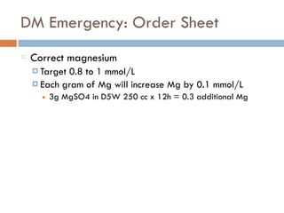 DM Emergency: Order Sheet
Correct magnesium
¤ Target 0.8 to 1 mmol/L
¤ Each gram of Mg will increase Mg by 0.1 mmol/L
■ 3g MgSO4 in D5W 250 cc x 12h = 0.3 additional Mg
 