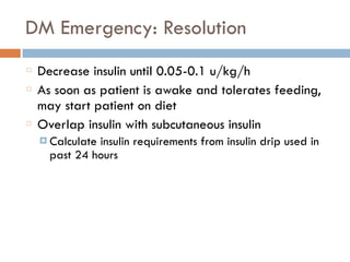DM Emergency: Resolution
Decrease insulin until 0.05-0.1 u/kg/h
As soon as patient is awake and tolerates feeding,
may start patient on diet
Overlap insulin with subcutaneous insulin
¤ Calculate insulin requirements from insulin drip used in
past 24 hours
 