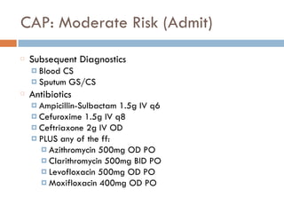 CAP: Moderate Risk (Admit)
Subsequent Diagnostics
¤ Blood CS
¤ Sputum GS/CS
Antibiotics
¤ Ampicillin-Sulbactam 1.5g IV q6
¤ Cefuroxime 1.5g IV q8
¤ Ceftriaxone 2g IV OD
¤ PLUS any of the ff:
¤ Azithromycin 500mg OD PO
¤ Clarithromycin 500mg BID PO
¤ Levofloxacin 500mg OD PO
¤ Moxifloxacin 400mg OD PO
 
