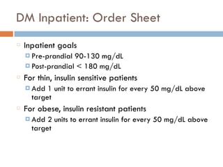 DM Inpatient: Order Sheet
Inpatient goals
¤ Pre-prandial 90-130 mg/dL
¤ Post-prandial < 180 mg/dL
For thin, insulin sensitive patients
¤ Add 1 unit to errant insulin for every 50 mg/dL above
target
For obese, insulin resistant patients
¤ Add 2 units to errant insulin for every 50 mg/dL above
target
 