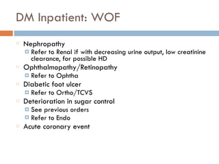 DM Inpatient: WOF
Nephropathy
¤ Refer to Renal if with decreasing urine output, low creatinine
clearance, for possible HD
Ophthalmopathy/Retinopathy
¤ Refer to Ophtha
Diabetic foot ulcer
¤ Refer to Ortho/TCVS
Deterioration in sugar control
¤ See previous orders
¤ Refer to Endo
Acute coronary event
 