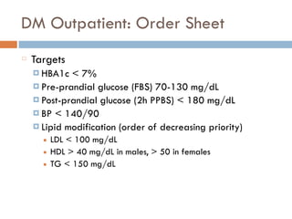 DM Outpatient: Order Sheet
Targets
¤ HBA1c < 7%
¤ Pre-prandial glucose (FBS) 70-130 mg/dL
¤ Post-prandial glucose (2h PPBS) < 180 mg/dL
¤ BP < 140/90
¤ Lipid modification (order of decreasing priority)
■ LDL < 100 mg/dL
■ HDL > 40 mg/dL in males, > 50 in females
■ TG < 150 mg/dL
 
