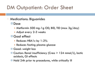 DM Outpatient: Order Sheet
Medications: Biguanides
¤ Dose
■ Metformin 500 mg-1g OD, BID, TID (max 3g/day)
■ Adjust every 2-3 weeks
¤ Goal effect
■ Reduces HBA1c by 1-2%
■ Reduces fasting plasma glucose
¤ Good: weight loss
¤ Caution: Renal insufficiency (Crea > 124 mmol/L), lactic
acidosis, GI effects
¤ Hold 24h prior to procedures, while critically ill
 