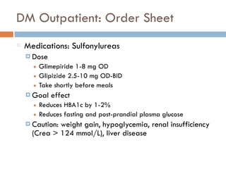 DM Outpatient: Order Sheet
Medications: Sulfonylureas
¤ Dose
■ Glimepiride 1-8 mg OD
■ Glipizide 2.5-10 mg OD-BID
■ Take shortly before meals
¤ Goal effect
■ Reduces HBA1c by 1-2%
■ Reduces fasting and post-prandial plasma glucose
¤ Caution: weight gain, hypoglycemia, renal insufficiency
(Crea > 124 mmol/L), liver disease
 